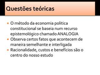    O método da economia politica
    constitucional se baseia num recurso
    epistemológico chamado ANALOGIA
   Observa certos fatos que acontecem de
    maneira semelhante e interligada
   Racionalidade, custos e benefícios são o
    centro do nosso estudo
 