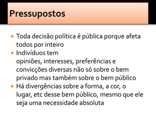    Toda decisão política é pública porque afeta
    todos por inteiro
   Indivíduos tem
    opiniões, interesses, preferências e
    convicções diversas não só sobre o bem
    privado mas também sobre o bem público
   Há divergências sobre a forma, a cor, o
    lugar, etc desse bem público, mesmo que ele
    seja uma necessidade absoluta
 