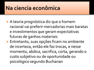    A teoria prognóstica diz que o homem
    racional vai preferir mercadorias mais baratas
    e investimentos que geram expectativas
    futuras de ganhos materiais
   Entretanto, suas opções ficam no ambiente
    de incerteza, então ele faz trocas, e nesse
    momento, abdica, sacrifica, corta, gerando o
    custo subjetivo ou de oportunidade ou
    psicológico segundo Buchanan
 
