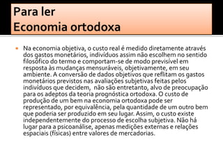    Na economia objetiva, o custo real é medido diretamente através
    dos gastos monetários, indivíduos assim não escolhem no sentido
    filosófico do termo e comportam-se de modo previsível em
    resposta às mudanças mensuráveis, objetivamente, em seu
    ambiente. A conversão de dados objetivos que reflitam os gastos
    monetários previstos nas avaliações subjetivas feitas pelos
    indivíduos que decidem, não são entretanto, alvo de preocupação
    para os adeptos da teoria prognóstica ortodoxa. O custo de
    produção de um bem na economia ortodoxa pode ser
    representado, por equivalência, pela quantidade de um outro bem
    que poderia ser produzido em seu lugar. Assim, o custo existe
    independentemente do processo de escolha subjetiva. Não há
    lugar para a psicoanálise, apenas medições externas e relações
    espaciais (físicas) entre valores de mercadorias.
 