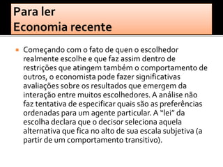    Começando com o fato de quen o escolhedor
    realmente escolhe e que faz assim dentro de
    restrições que atingem também o comportamento de
    outros, o economista pode fazer significativas
    avaliações sobre os resultados que emergem da
    interação entre muitos escolhedores. A análise não
    faz tentativa de especificar quais são as preferências
    ordenadas para um agente particular. A “lei” da
    escolha declara que o decisor seleciona aquela
    alternativa que fica no alto de sua escala subjetiva (a
    partir de um comportamento transitivo).
 