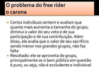    Certos indivíduos sentem e avaliam que
    quanto mais aumenta o tamanha do grupo,
    diminui o valor do seu voto e de sua
    participação e de sua contribuição. Além
    disso, ele avalia que o valor de seu sacrifício
    sendo menor nos grandes grupos, não faz
    falta
   Resultado: ele se aproveita do grupo,
    principalmente se o bem público em questão
    é puro, ou seja, não é excludente e indivisivel
 