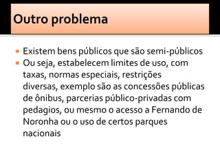    Existem bens públicos que são semi-públicos
   Ou seja, estabelecem limites de uso, com
    taxas, normas especiais, restrições
    diversas, exemplo são as concessões públicas
    de ônibus, parcerias público-privadas com
    pedagios, ou mesmo o acesso a Fernando de
    Noronha ou o uso de certos parques
    nacionais
 