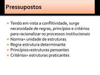    Tendo em vista a conflitividade, surge
    necessidade de regras, princípios e critérios
    para racionalizar os processos institucionais
   Norma= unidade de estruturas
   Regra-estrutura determinante
   Princípios=estruturas pensantes
   Critérios= estruturas praticantes
 