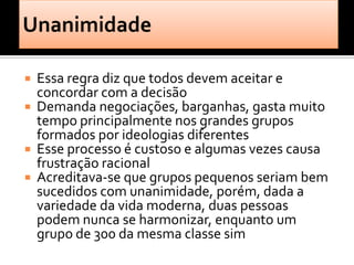    Essa regra diz que todos devem aceitar e
    concordar com a decisão
   Demanda negociações, barganhas, gasta muito
    tempo principalmente nos grandes grupos
    formados por ideologias diferentes
   Esse processo é custoso e algumas vezes causa
    frustração racional
   Acreditava-se que grupos pequenos seriam bem
    sucedidos com unanimidade, porém, dada a
    variedade da vida moderna, duas pessoas
    podem nunca se harmonizar, enquanto um
    grupo de 300 da mesma classe sim
 