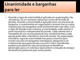    Quando a regra de unanimidade é aplicada em organizações não
    voluntárias, há um aumento radical nos custos de tomada de
    decisão. Quando a unanimidade é aplicada como um processo de
    barganha, o investimento em negociação é racional mas os custos
    impostos por tais barganhas serão provavelmente mais altos. Com
    a regra de decisão mais inclusiva, a unanimidade, cada votante é
    parte necessária e indispensável do acordo. Cada votante tem o
    monopólio de um recurso essencial (seu consentimento) e cada
    pessoa pode obter o benefício inteiro do acordo. Na organização
    voluntária, regra de unanimidade traz pouco incentivo para
    investir recursos em barganhas estratégicas. Barganha é um
    investimento que gasta tempo e recurso e não é considerada
    produtiva do ponto de vista social porque os benefícios
    adicionados para um indivíduo representam a redução do estoque
    de benefícios potenciais para outras partes.
 