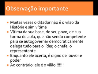    Muitas vezes o ditador não é o vilão da
    História e sim vítima
   Vítima da sua base, do seu povo, de sua
    turma de aula, que não sendo competente
    para se autogovernar democraticamente
    delega tudo para o líder, o chefe, o
    representante
   Enquanto ele acerta, é digno de louvor e
    poder
   Ao contrário: ele é o vilão!!!!!!!
 