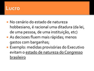    No cenário do estado de natureza
    hobbesiano, é racional uma ditadura (da lei,
    de uma pessoa, de uma instituição, etc)
   As decisoes fluem mais rápidas; menos
    gastos com barganhas;
   Exemplo: medidas provisórias do Executivo
    evitam o estado de natureza do Congresso
    brasileiro
 