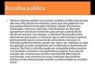     Muitos votantes podem nunca fazer escolhas no Mercado porque
    são mais dificultosas envolvendo custos que não poderiam ser
    assumidos efetivamente pelo indivíduo isolado. Entretanto,
    instituições coletivas e decisões individualistas de Mercado
    apresentam estruturas limitantes para atingir a plenitude da
    eficiência racional. Na votação, o indivíduo não escolhe entre
    alternativas que exijam a crença de que o voto favorável contará
    positivamente para o consumo de certos bens e serviços. O
    indivíduo pode entretanto, perder seu voto e ser colocado no lado
    da oposição quando comparado com a alternativa dominante da
    maioria. No final, o indivíduo pode ser compelido então a aceitar
    um resultado contrário a sua preferência original. Esse tipo de
    coerção não caracteriza a escolha individual do Mercado do
    consumidor, mas constitui um traço marcante das escolhas
    públicas onde existe pressão visando à conformidade ou unidade
    social.
 