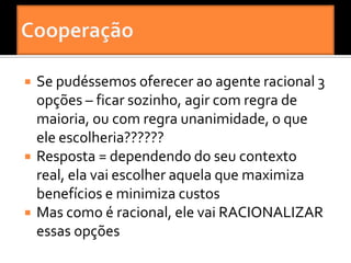    Se pudéssemos oferecer ao agente racional 3
    opções – ficar sozinho, agir com regra de
    maioria, ou com regra unanimidade, o que
    ele escolheria??????
   Resposta = dependendo do seu contexto
    real, ela vai escolher aquela que maximiza
    benefícios e minimiza custos
   Mas como é racional, ele vai RACIONALIZAR
    essas opções
 
