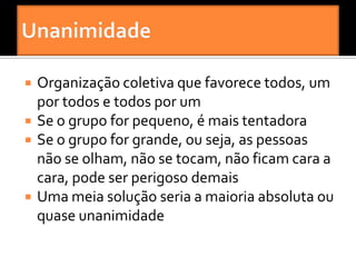    Organização coletiva que favorece todos, um
    por todos e todos por um
   Se o grupo for pequeno, é mais tentadora
   Se o grupo for grande, ou seja, as pessoas
    não se olham, não se tocam, não ficam cara a
    cara, pode ser perigoso demais
   Uma meia solução seria a maioria absoluta ou
    quase unanimidade
 