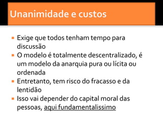    Exige que todos tenham tempo para
    discussão
   O modelo é totalmente descentralizado, é
    um modelo da anarquia pura ou lícita ou
    ordenada
   Entretanto, tem risco do fracasso e da
    lentidão
   Isso vai depender do capital moral das
    pessoas, aqui fundamentalissimo
 