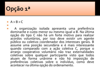    A>B>C

      A organização isolada apresenta uma preferência
    dominante e custo menor ou mesmo igual a B. Na última
    opção do tipo C não há um forte motivo para realizar
    acordos voluntários, por isso deve existir um agente
    público ou coletivo coordenador dos interesses gerais. B
    assume uma posição secundária e é mais interessante
    quando comparado com a ação coletiva C, porque o
    arranjo cooperativo voluntário não traz externalidades
    coletivas sobre qualquer participante visto que todos
    atuam de forma unânime e não há imposição de
    preferências coletivas sobre o indivíduo, como deve
    acontecer na última opção do ordenamento.
 