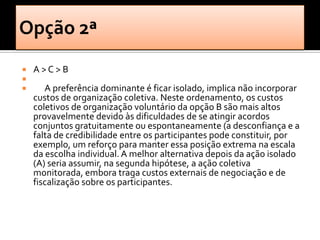    A>C>B

      A preferência dominante é ficar isolado, implica não incorporar
    custos de organização coletiva. Neste ordenamento, os custos
    coletivos de organização voluntário da opção B são mais altos
    provavelmente devido às dificuldades de se atingir acordos
    conjuntos gratuitamente ou espontaneamente (a desconfiança e a
    falta de credibilidade entre os participantes pode constituir, por
    exemplo, um reforço para manter essa posição extrema na escala
    da escolha individual. A melhor alternativa depois da ação isolado
    (A) seria assumir, na segunda hipótese, a ação coletiva
    monitorada, embora traga custos externais de negociação e de
    fiscalização sobre os participantes.
 