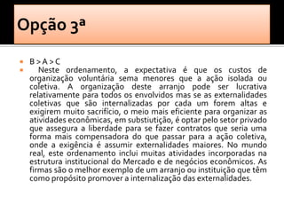    B>A>C
      Neste ordenamento, a expectativa é que os custos de
    organização voluntária sema menores que a ação isolada ou
    coletiva. A organização deste arranjo pode ser lucrativa
    relativamente para todos os envolvidos mas se as externalidades
    coletivas que são internalizadas por cada um forem altas e
    exigirem muito sacrifício, o meio mais eficiente para organizar as
    atividades econômicas, em substiutição, é optar pelo setor privado
    que assegura a liberdade para se fazer contratos que seria uma
    forma mais compensadora do que passar para a ação coletiva,
    onde a exigência é assumir externalidades maiores. No mundo
    real, este ordenamento inclui muitas atividades incorporadas na
    estrutura institucional do Mercado e de negócios econômicos. As
    firmas são o melhor exemplo de um arranjo ou instituição que têm
    como propósito promover a internalização das externalidades.
 