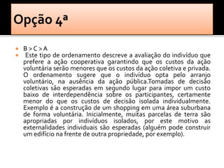    B>C >A
    Este tipo de ordenamento descreve a avaliação do indivíduo que
    prefere a ação cooperativa garantindo que os custos da ação
    voluntária serão menores que os custos da ação coletiva e privada.
    O ordenamento sugere que o indivíduo opta pelo arranjo
    voluntário, na ausência da ação pública.Tomadas de decisão
    coletivas são esperadas em segundo lugar para impor um custo
    baixo de interdependência sobre os participantes, certamente
    menor do que os custos de decisão isolada individualmente.
    Exemplo é a construção de um shopping em uma área suburbana
    de forma voluntária. Inicialmente, muitas parcelas de terra são
    apropriadas por indivíduos isolados, por este motivo as
    externalidades individuais são esperadas (alguém pode construir
    um edifício na frente de outra propriedade, por exemplo).
 