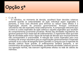    C >A > B
      O indivíduo, no momento de decisão, escolherá fazer decisões coletivas
    somente quando as externalidades da ação individual sejam esperados e
    portanto, o meio mais eficiente para eliminar ou reduzir estes efeitos é a
    organização através do processo governamental. Arranjos contratuais
    voluntários não são esperados neste ordenamento. A comparação relevante aqui
    é entre os custos esperados da ação coletiva e aqueles esperados que resultam
    do comportamento puramente privatista. Muitas das atividades regulatórias do
    governo parecem ficar neste tipo de ordenamentos. É importante notar que este
    tipo de atividade pode incluir regras de tomada de decisão que necessariamente
    não correspondem à unanimidade. A redução dos custos esperados para uma
    mudança de arranjo voluntário para as organizações governamentais é esperada
    somente se os custos de barganha forem grandes e o prejuízo que é esperado da
    decisão coletiva fosse grande. O ordenamento tenderá portanto, a ser
    característico de qualquer racionalidade, escolhendo atividades coletivas que em
    sua operação normal, não exercem significantes efeitos na rede de valores do
    indivíduo.
 