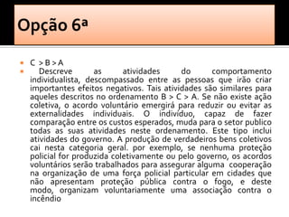    C >B>A
      Descreve       as      atividades     do      comportamento
    individualista, descompassado entre as pessoas que irão criar
    importantes efeitos negativos. Tais atividades são similares para
    aqueles descritos no ordenamento B > C > A. Se não existe ação
    coletiva, o acordo voluntário emergirá para reduzir ou evitar as
    externalidades individuais. O indivíduo, capaz de fazer
    comparação entre os custos esperados, muda para o setor publico
    todas as suas atividades neste ordenamento. Este tipo inclui
    atividades do governo. A produção de verdadeiros bens coletivos
    cai nesta categoria geral. por exemplo, se nenhuma proteção
    policial for produzida coletivamente ou pelo governo, os acordos
    voluntários serão trabalhados para assegurar alguma cooperação
    na organização de uma força policial particular em cidades que
    não apresentam proteção pública contra o fogo, e deste
    modo, organizam voluntariamente uma associação contra o
    incêndio
 