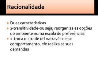    Duas características
   1-transitividade-ou seja, reorganiza as opções
    do ambiente numa escala de preferências
   2-troca ou trade off =através desse
    comportamento, ele realiza as suas
    demandas
 