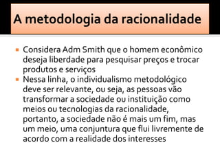    Considera Adm Smith que o homem econômico
    deseja liberdade para pesquisar preços e trocar
    produtos e serviços
   Nessa linha, o individualismo metodológico
    deve ser relevante, ou seja, as pessoas vão
    transformar a sociedade ou instituição como
    meios ou tecnologias da racionalidade,
    portanto, a sociedade não é mais um fim, mas
    um meio, uma conjuntura que flui livremente de
    acordo com a realidade dos interesses
 