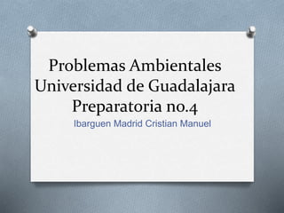 Problemas Ambientales
Universidad de Guadalajara
Preparatoria no.4
Ibarguen Madrid Cristian Manuel
 