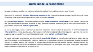 Quale modello economico?
Le opportunità economiche, ma anche sociali e ambientali del ritorno alla prossimità sono elevate.
L’economia di prossimità rivitalizza il tessuto economico locale, a patto che sappia rinnovarsi e abbracciare le nuove
sfide poste dalle tendenze emergenti e riuscendo a rimanere inclusiva.
Un certo «ritorno al locale» riattiva e supporta ovunque forme economiche collaborative su basi etiche e comunitarie
che, se debitamente supportate e messe in rete, possono diventare premessa per la diffusione dell’economia di
prossimità e dei servizi di welfare di prossimità.
Le nuove tecnologie possono valorizzare e rilanciare l’economia non monetaria di prossimità in termini di economia
della condivisione (dono, baratto, ecc.). Forme economiche non più da considerarsi antiquate o superate, ma anzi che
poggiano oggi su aspetti modernissimi e capaci di creare forte capitale sociale collettivo.
Le stesse tecnologie promuovono un concetto di «prossimità diffusa» e non più necessariamente legata ad uno
specifico contesto locale (prossimità è ciò che ci sta intorno in qualunque momento e in qualunque luogo ci troviamo).
Si tratta di modelli evoluti che rischiano di perdere però la dimensione del legame sociale e vedono spesso una
mediazione da parte di strutture proprietarie (piattaforme digitali) che assorbono parte delle risorse dagli utenti senza
necessariamente ri-destinarle al territorio locale.
 
