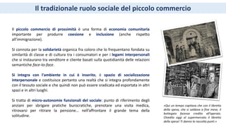 Il tradizionale ruolo sociale del piccolo commercio
Il piccolo commercio di prossimità è una forma di economia comunitaria
importante per produrre coesione e inclusione (anche rispetto
all’immigrazione).
Si connota per la solidarietà organica fra coloro che lo frequentano fondata su
similarità di classe e di cultura tra i consumatori e per i legami interpersonali
che si instaurano tra venditore e cliente basati sulla quotidianità delle relazioni
semantiche face-to-face.
Si integra con l'ambiente in cui è inserito, è spazio di socializzazione
interpersonale e costituisce pertanto una realtà che si integra profondamente
con il tessuto sociale e che quindi non può essere sradicata ed esportata in altri
spazi e in altri luoghi.
Si tratta di micro-autonomie funzionali del sociale: punto di riferimento degli
anziani per sbrigare pratiche burocratiche, prenotare una visita medica,
ritrovarsi per ritirare la pensione… nell’affrontare il grande tema della
solitudine.
«Qui un tempo capitava che con il libretto
della spesa, che si saldava a fine mese, il
bottegaio facesse credito all’operaio.
Chiedilo oggi al supermercato il libretto
della spesa! Ti danno la raccolta punti.»
 