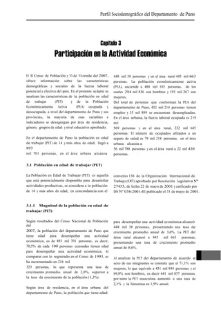 Perfil Sociodemográfico del Departamento de Puno




                                                  Capítulo 3
                   Participación en la Actividad Económica

El XI Censo de Población y VI de Vivienda del 2007,        448 mil 38 personas y en el área rural 445 mil 663
ofrece información sobre las características               personas. La población económicamente activa
demográficas y sociales de la fuerza laboral               (PEA), asciende a 488 mil 103 personas, de los
potencial y efectiva del país. En el presente acápite se   cuales 294 mil 836 son hombres y 193 mil 267 son
analizan las características de la población en edad       mujeres.
de trabajar         (PET)      y de la Población           Del total de personas que conforman la PEA del
Económicamente Activa             (PEA) ocupada y          departamento de Puno, 452 mil 214 personas tienen
desocupada, a nivel del departamento de Puno y sus         empleo y 35 mil 889 se encuentran desempleadas.
provincias, la mayoría de esas variables e                 En el área urbana, la fuerza laboral ocupada es 219
indicadores se desagregan por área de residencia,          mil
género, grupos de edad y nivel educativo aprobado.         569 personas y en el área rural, 232 mil 645
                                                           personas. El número de ocupados afiliados a un
En el departamento de Puno la población en edad            seguro de salud es 79 mil 218 personas, en el área
de trabajar (PET) de 14 y más años de edad, llegó a        urbana alcanza a
893                                                        56 mil 788 personas y en el área rural a 22 mil 430
mil 701 personas, en el área urbana alcanza                personas.

3.1 Población en edad de trabajar (PET)

La Población en Edad de Trabajar (PET) es aquella          convenio 138 de la Organización Internacional de
que está potencialmente disponible para desarrollar        Trabajo (OIT) aprobado por Resolución Legislativa Nº
actividades productivas, se considera a la población       27453, de fecha 22 de mayo de 2001 y ratificado por
de 14 y más años de edad, en concordancia con el           DS Nº 038-2001-RE publicado el 31 de mayo de 2001.


3.1.1 Magnitud de la población en edad de
trabajar (PET)

Según resultados del Censo Nacional de Población           para desempeñar una actividad económica alcanzó
del                                                        448 mil 38 personas, presentando una tasa de
2007, la población del departamento de Puno que            crecimiento promedio anual de 3,6%. La PET del
tiene edad para desempeñar una actividad                   área rural alcanzó a 445 mil 663 personas,
económica, es de 893 mil 701 personas, es decir,           presentando una tasa de crecimiento promedio
70,5% de cada 100 personas censadas tienen edad            anual de 0,6%.
para desempeñar una actividad económica. Al
comparar con lo registrado en el Censo de 1993, se         Al analizar la PET del departamento de acuerdo al
ha incrementado en 216 mil                                 sexo de sus integrantes se constata que el 71,1% son
323 personas, lo que representa una tasa de                mujeres, lo que equivale a 451 mil 844 personas y el   121
crecimiento promedio anual de 2,0%, superior a             69,8% son hombres, es decir 441 mil 857 personas,
la tasa de crecimiento de la población (1,3%).             por tanto la PET masculina aumentó a una tasa de
                                                           2,1% y la femenina en 1,9% anual.
Según área de residencia, en el área urbana del
departamento de Puno, la población que tiene edad
 