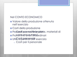 Nel CONTO ECONOMICO 
 Valore della produzione ottenuta 
nell’esercizio 
 Costi della produzione 
o Costi per materie prime, materiali di 
consumo e merci. 
 Proventi e oneri finanziari 
 Proventi e oneri straordinari 
o Costi per servizi 
 Utile o perdita dell’esercizio 
o Costi per il personale 
 