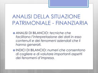 ANALISI DELLA SITUAZIONE 
PATRIMONIALE - FINANZIARIA 
 ANALISI DI BILANCIO: tecniche che 
facilitano l’interpretazione dei dati in esso 
contenuti e dei fenomeni aziendali che li 
hanno generati. 
 INDICI DI BILANCIO: numeri che consentono 
di cogliere e di valutare importanti aspetti 
dei fenomeni d’impresa. 
 