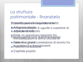 La struttura 
patrimoniale - finanziaria 
Riclassificazione in base alle attività: 
L’azienda può dirsi equilibrata se: 
 Attivo circolante 
 Il capitale proprio è uguale o superiore al 
 capitale Attivo immobilizzato 
di terzi 
 Esiste un opportuno rapporto fra 
Classificazione fonti di finanziamento: 
immobilizzazioni e attivo circolante 
 Esiste Passività una correnti 
giusta correlazione di durata tra 
investimenti e finanziamenti 
 Passività consolidate 
 Capitale proprio 
 