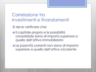 Correlazione tra 
investimenti e finanziamenti 
Si deve verificare che: 
 Il capitale proprio e le passibilità 
consolidate siano di importo superiore a 
quello dell’attivo immobilizzato 
 Le passività correnti non siano di importo 
superiore a quello dell’attivo circolante 
 