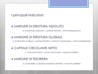 I principali indicatori: 
 MARGINE DI STRUTTURA ASSOLUTO 
M. DI STRUTTURA ASSOLUTO = CAPITALE PROPRIO – ATTIVO IMMOBILIZZATO 
 MARGINE DI STRUTTURA GLOBALE 
M. DI STRUTTURA GLOBALE = CAPITALE PROPRIO + PASSIVITÀ CONSOLIDATE – ATTIVO IMMOBILIZZATO 
 CAPITALE CIRCOLANTE NETTO 
C. CIRCOLANTE NETTO = ATTIVO CIRCOLANTE – PASSIVITÀ CORRENTI 
 MARGINE DI TESORIERA 
M. DI TESORIERA = LIQUIDITÀ IMMEDIATE E DIFFERITE – PASSIVITÀ CORRENTI 
 