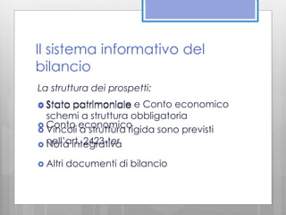 Il sistema informativo del 
bilancio 
La struttura dei prospetti: 
 Stato patrimoniale 
e Conto economico 
schemi a struttura obbligatoria 
  Conto economico 
 Vincoli a struttura rigida sono previsti 
nell’art. 2423-ter 
 Nota integrativa 
 Altri documenti di bilancio 
 