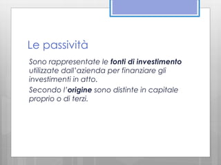 Le passività 
Sono rappresentate le fonti di investimento 
utilizzate dall’azienda per finanziare gli 
investimenti in atto. 
Secondo l’origine sono distinte in capitale 
proprio o di terzi. 
 