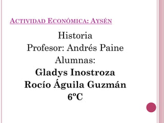 ACTIVIDAD ECONÓMICA: AYSÉN

          Historia
   Profesor: Andrés Paine
         Alumnas:
     Gladys Inostroza
   Rocío Águila Guzmán
             6ºC
 