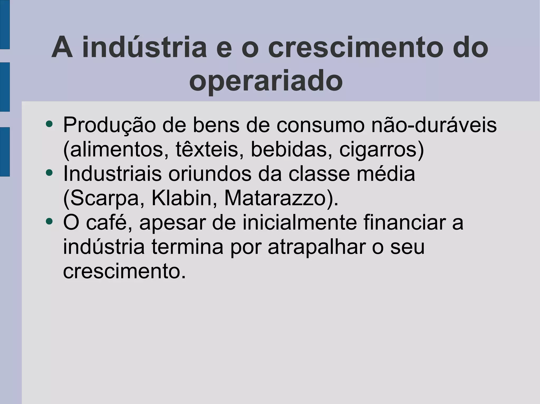 A indústria e o crescimento do operariado  Produção de bens de consumo não-duráveis (alimentos, têxteis, bebidas, cigarros) Industriais oriundos da classe média (Scarpa, Klabin, Matarazzo). O café, apesar de inicialmente financiar a indústria termina por atrapalhar o seu crescimento. 