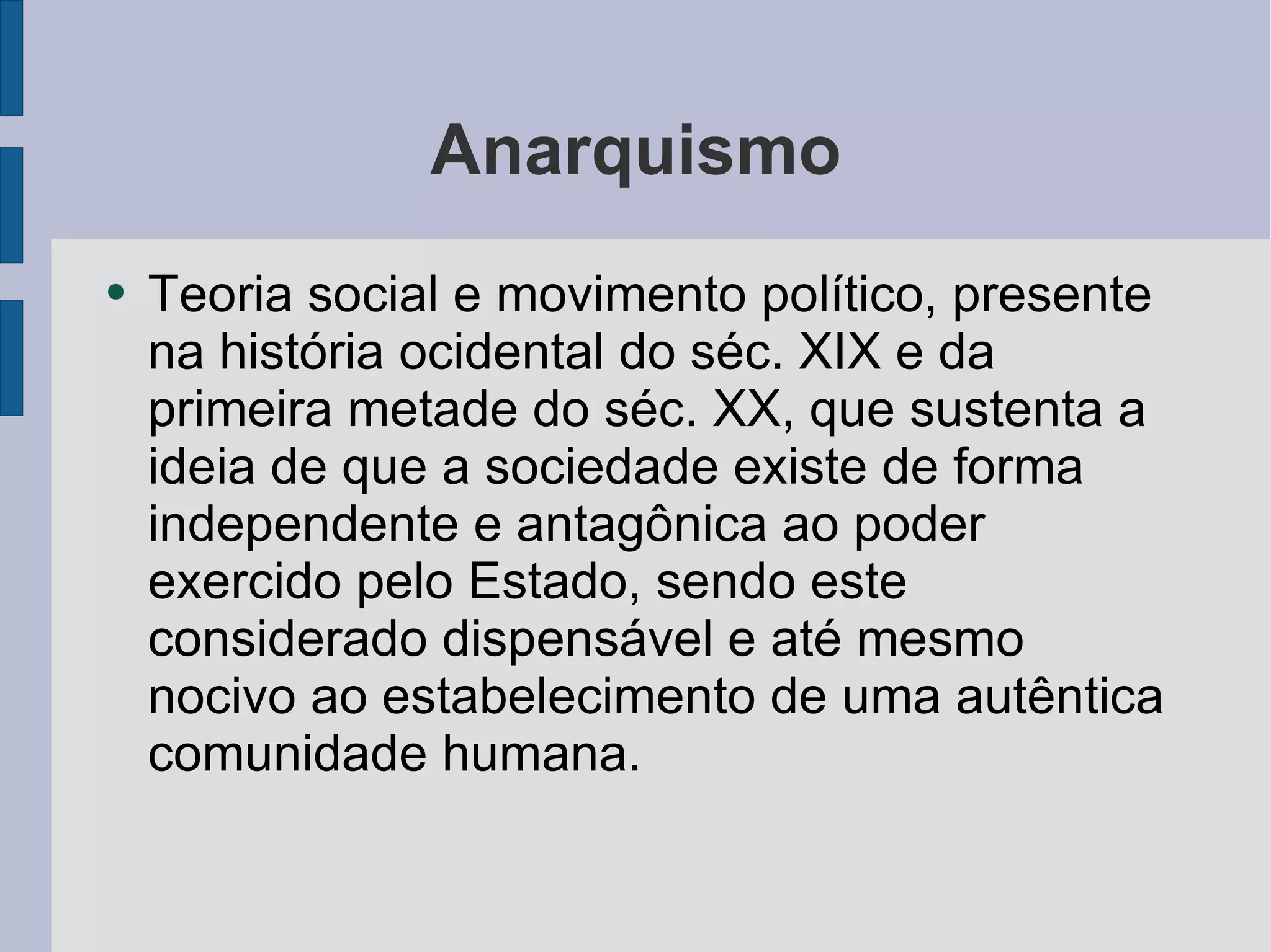 Anarquismo Teoria social e movimento político, presente na história ocidental do séc. XIX e da primeira metade do séc. XX, que sustenta a ideia de que a sociedade existe de forma independente e antagônica ao poder exercido pelo Estado, sendo este considerado dispensável e até mesmo nocivo ao estabelecimento de uma autêntica comunidade humana. 