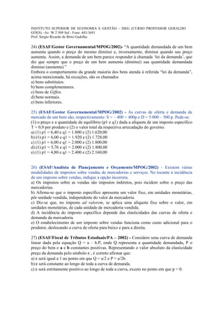 INSTITUTO SUPERIOR DE ECONOMIA E GESTÃO – ISEG (CURSO PROFESSOR GERALDO
GÓES) –Av. W 2 509 Sul - Fone: 443-3691
Prof. Sérgio Ricardo de Brito Gadelha

24) (ESAF/Gestor Governamental/MPOG/2002)- “A quantidade demandada de um bem
aumenta quando o preço do mesmo diminui e, inversamente, diminui quando seu preço
aumenta. Assim, a demanda de um bem parece responder à chamada ‘lei da demanda’, que
diz que sempre que o preço de um bem aumenta (diminui) sua quantidade demandada
diminui (aumenta).”
Embora o comportamento da grande maioria dos bens atenda à referida “lei da demanda”,
acima mencionada, há exceções, são os chamados
a) bens substitutos.
b) bens complementares.
c) bens de Giffen.
d) bens normais.
e) bens inferiores.

25) (ESAF/Gestor Governamental/MPOG/2002) - As curvas de oferta e demanda de
mercado de um bem são, respectivamente: S = – 400 + 400p e D = 5.000 – 500 p. Pede-se:
(1) o preço e a quantidade de equilíbrio (p1 e q1) dada a alíquota de um imposto específico
T = 0,9 por produto e (2) o valor total da respectiva arrecadação do governo.
a) (1) p1 = 6,40 e q1 = 1.800 e (2) 1.620,00
b) (1) p1 = 6,00 e q1 = 1.920 e (2) 1.728,00
c) (1) p1 = 6,00 e q1 = 2.000 e (2) 1.800,00
d) (1) p1 = 5,76 e q1 = 2.000 e (2) 1.800,00
e) (1) p1 = 4,80 e q1 = 2.400 e (2) 2.160,00


26) (ESAF/Analista de Planejamento e Orçamento/MPOG/2002) - Existem várias
modalidades de impostos sobre vendas de mercadorias e serviços. No tocante à incidência
de um imposto sobre vendas, indique a opção incorreta.
a) Os impostos sobre as vendas são impostos indiretos, pois incidem sobre o preço das
mercadorias.
b) Afirma-se que o imposto específico apresenta um valor fixo, em unidades monetárias,
pôr unidade vendida, independente do valor da mercadoria.
c) Diz-se que, no imposto ad valorem, se aplica uma alíquota fixa sobre o valor, em
unidades monetárias, de cada unidade de mercadoria vendida.
d) A incidência do imposto específico depende das elasticidades das curvas de oferta e
demanda da mercadoria.
e) O estabelecimento de um imposto sobre vendas funciona como custo adicional para o
produtor, deslocando a curva de oferta para baixo e para a direita.

27) (ESAF/Fiscal de Tributos Estaduais/PA – 2002) - Considere uma curva de demanda
linear dada pela equação Q = a – b.P, onde Q representa a quantidade demandada, P o
preço do bem e a e b constantes positivas. Representando o valor absoluto da elasticidade
preço da demanda pelo símbolo ε , é correto afirmar que:
a) ε será igual a 1 no ponto em que Q = a/2 e P = a/2b.
b) ε será constante ao longo de toda a curva de demanda.
c) ε será estritamente positivo ao longo de toda a curva, exceto no ponto em que p = 0.
 