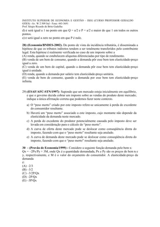 INSTITUTO SUPERIOR DE ECONOMIA E GESTÃO – ISEG (CURSO PROFESSOR GERALDO
GÓES) –Av. W 2 509 Sul - Fone: 443-3691
Prof. Sérgio Ricardo de Brito Gadelha
d) ε será igual a 1 no ponto em que Q = a/2 e P = a/2 e maior do que 1 em todos os outros
pontos.
e) ε será igual a zero no ponto em que P é nulo.

28) (Economia/BNDES-2002). Do ponto de vista da incidência tributária, é disseminada a
hipótese de que os tributos indiretos tendem a ser totalmente transferidos pelo contribuinte
legal. Esta hipótese é realmente verificada no caso de um imposto sobre a
(A) renda, quando se estabelecem alíquotas diferenciadas por tipo de rendimento.
(B) venda de um bem de consumo, quando a demanda pôr esse bem tem elasticidade-preço
igual a zero.
(C) venda de um bem de capital, quando a demanda pôr esse bem tem elasticidade-preço
igual à unidade.
(D) renda, quando a demanda por salário tem elasticidade-preço unitária.
(E) venda de bem de consumo, quando a demanda por esse bem tem elasticidade-preço
infinita.


29) (ESAF/AFC-STN/1997)- Supondo que um mercado esteja inicialmente em equilíbrio,
   e que o governo decida cobrar um imposto sobre as vendas do produto deste mercado;
   indique a única afirmação correta que podemos fazer neste contexto.
   a) O “peso morto” criado por este imposto refere-se unicamente à perda do excedente
      do consumidor resultante.
   b) Haverá um “peso morto” associado a este imposto, cujo montante não depende da
      elasticidade da demanda neste mercado.
   c) A perda do excedente do produtor potencialmente causada pelo imposto deve ser
      levada em consideração para o cálculo do “peso morto”.
   d) A curva de oferta deste mercado pode se deslocar como conseqüência direta do
      imposto, fazendo com que o “peso morto” resultante seja anulado.
   e) A curva de demanda deste mercado pode se deslocar como conseqüência direta do
      imposto, fazendo com que o “peso morto” resultante seja anulado.

30 – (Provão de Economia/1999) - Considere a seguinte função demanda pelo bem x:
Qx = –2Px/Py + 3M, onde Qx é a quantidade demandada, Px e Py são os preços do bem x e
y, respectivamente, e M é o valor do orçamento do consumidor. A elasticidade-preço da
demanda
é:
(A) –2/3
(B) –3/2
(C) –3/2P/Qx
(D) –2P/Qx
(E) –3P/Qx
 