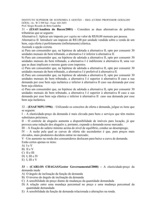 INSTITUTO SUPERIOR DE ECONOMIA E GESTÃO – ISEG (CURSO PROFESSOR GERALDO
GÓES) –Av. W 2 509 Sul - Fone: 443-3691
Prof. Sérgio Ricardo de Brito Gadelha
31 - (ESAF/Analista do Bacen/2001) - Considere as duas alternativas de políticas
tributárias que se seguem:
Alternativa I: Aplicar um imposto per capita no valor de R$30,00 mensais por pessoa.
Alternativa II: Introduzir um imposto de R$1,00 por unidade vendida sobre a venda de um
bem, cuja oferta é perfeitamente (infinitamente) elástica.
Assinale a opção correta.
a) Para um consumidor que, na hipótese de adotada a alternativa II, opte por consumir 30
unidades mensais do bem tributado, a alternativa I é inferior à alternativa II.
b) Para um consumidor que, na hipótese de adotada a alternativa II, opte por consumir 30
unidades mensais do bem tributado, a alternativa I é indiferente à alternativa II, uma vez
que as duas implicam o mesmo gasto com impostos.
c) Para um consumidor que, na hipótese de adotada a alternativa II, opte por consumir 30
unidades mensais do bem tributado, a alternativa I é preferível à alternativa II.
d) Para um consumidor que, na hipótese de adotada a alternativa II, opte por consumir 30
unidades mensais do bem tributado, a alternativa I é superior à alternativa II caso a sua
demanda por esse bem seja inelástica e inferior à alternativa II caso sua demanda por esse
bem seja elástica.
e) Para um consumidor que, na hipótese de adotada a alternativa II, opte por consumir 30
unidades mensais do bem tributado, a alternativa I é superior à alternativa II caso a sua
demanda por esse bem seja elástica e inferior à alternativa II caso sua demanda por esse
bem seja inelástica.

32 – (ESAF/MPU/1996) – Utilizando os conceitos de oferta e demanda, julgue os itens que
se seguem:
I – A elasticidade-preço da demanda é mais elevada para bens e serviços que têm muitos
substitutos próximos;
II – O controle de aluguéis aumenta a disponibilidade de imóveis para locação, já que
provoca uma redução dos aluguéis e, portanto, expande a demanda nesse mercado;
III – A fixação do salário mínimo acima do nível de equilíbrio, conduz ao desemprego;
IV – A razão pela qual as curvas de oferta são ascendentes é que, para preços mais
elevados, mais produtores decidem entrar no mercado;
V –Um aumento na renda dos consumidores deslocam para baixo a curva de demanda.
Estão certos apenas os itens:
A) I e V
B) II e V
C) II e III
D) I, III e IV
E) I, III e V

33 – (CARLOS CHAGAS/Gestor Governamental/2000) – A elasticidade-preço da
demanda mede
A) O ângulo de inclinação da função de demanda
B) O inverso do ângulo de inclinação da demanda
C) A sensibilidade do preço diante de mudanças da quantidade demandada
D) A relação entre uma mundaça percentual no preço e uma mudança percentual da
   quantidade demandada
E) A sensibilidade da função de demanda relacionada a alterações na renda.
 