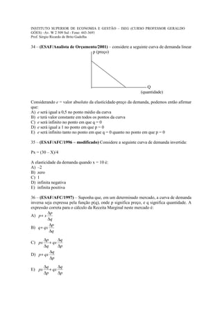 INSTITUTO SUPERIOR DE ECONOMIA E GESTÃO – ISEG (CURSO PROFESSOR GERALDO
GÓES) –Av. W 2 509 Sul - Fone: 443-3691
Prof. Sérgio Ricardo de Brito Gadelha

34 – (ESAF/Analista de Orçamento/2001) – considere a seguinte curva de demanda linear
                              p (preço)




                                                                 Q
                                                              (quantidade)

Considerando e = valor absoluto da elasticidade-preço da demanda, podemos então afirmar
que:
A) e será igual a 0,5 no ponto médio da curva
B) e terá valor constante em todos os pontos da curva
C) e será infinito no ponto em que q = 0
D) e será igual a 1 no ponto em que p = 0
E) e será infinito tanto no ponto em que q = 0 quanto no ponto em que p = 0

35 – (ESAF/AFC/1996 – modificado) Considere a seguinte curva de demanda invertida:

Px = (30 – X)/4

A elasticidade da demanda quando x = 10 é:
A) –2
B) zero
C) 1
D) infinita negativa
E) infinita positiva

36 – (ESAF/AFC/1997) – Suponha que, em um determinado mercado, a curva de demanda
inversa seja expressa pela função p(q), onde p significa preço, e q significa quantidade. A
expressão correta para o cálculo da Receita Marginal neste mercado é:
          ∆p
A) p + x
          ∆q
           ∆p
B) q + qx
           ∆q

      ∆p       ∆q
C) px     + qx
      ∆q       ∆p
          ∆q
D) p + qx
          ∆p

        ∆q      ∆q
E) px      + qx
        ∆p      ∆p
 
