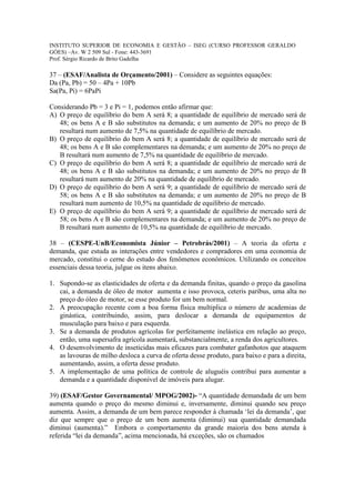 INSTITUTO SUPERIOR DE ECONOMIA E GESTÃO – ISEG (CURSO PROFESSOR GERALDO
GÓES) –Av. W 2 509 Sul - Fone: 443-3691
Prof. Sérgio Ricardo de Brito Gadelha

37 – (ESAF/Analista de Orçamento/2001) – Considere as seguintes equações:
Da (Pa, Pb) = 50 – 4Pa + 10Pb
Sa(Pa, Pi) = 6PaPi

Considerando Pb = 3 e Pi = 1, podemos então afirmar que:
A) O preço de equilíbrio do bem A será 8; a quantidade de equilíbrio de mercado será de
   48; os bens A e B são substitutos na demanda; e um aumento de 20% no preço de B
   resultará num aumento de 7,5% na quantidade de equilíbrio de mercado.
B) O preço de equilíbrio do bem A será 8; a quantidade de equilíbrio de mercado será de
   48; os bens A e B são complementares na demanda; e um aumento de 20% no preço de
   B resultará num aumento de 7,5% na quantidade de equilíbrio de mercado.
C) O preço de equilíbrio do bem A será 8; a quantidade de equilíbrio de mercado será de
   48; os bens A e B são substitutos na demanda; e um aumento de 20% no preço de B
   resultará num aumento de 20% na quantidade de equilíbrio de mercado.
D) O preço de equilíbrio do bem A será 9; a quantidade de equilíbrio de mercado será de
   58; os bens A e B são substitutos na demanda; e um aumento de 20% no preço de B
   resultará num aumento de 10,5% na quantidade de equilíbrio de mercado.
E) O preço de equilíbrio do bem A será 9; a quantidade de equilíbrio de mercado será de
   58; os bens A e B são complementares na demanda; e um aumento de 20% no preço de
   B resultará num aumento de 10,5% na quantidade de equilíbrio de mercado.

38 – (CESPE-UnB/Economista Júnior – Petrobrás/2001) – A teoria da oferta e
demanda, que estuda as interações entre vendedores e compradores em uma economia de
mercado, constitui o cerne do estudo dos fenômenos econômicos. Utilizando os conceitos
essenciais dessa teoria, julgue os itens abaixo.

1. Supondo-se as elasticidades de oferta e da demanda finitas, quando o preço da gasolina
   cai, a demanda de óleo de motor aumenta e isso provoca, ceteris paribus, uma alta no
   preço do óleo de motor, se esse produto for um bem normal.
2. A preocupação recente com a boa forma física multiplica o número de academias de
   ginástica, contribuindo, assim, para deslocar a demanda de equipamentos de
   musculação para baixo e para esquerda.
3. Se a demanda de produtos agrícolas for perfeitamente inelástica em relação ao preço,
   então, uma supersafra agrícola aumentará, substancialmente, a renda dos agricultores.
4. O desenvolvimento de inseticidas mais eficazes para combater gafanhotos que ataquem
   as lavouras de milho desloca a curva de oferta desse produto, para baixo e para a direita,
   aumentando, assim, a oferta desse produto.
5. A implementação de uma política de controle de aluguéis contribui para aumentar a
   demanda e a quantidade disponível de imóveis para alugar.

39) (ESAF/Gestor Governamental/ MPOG/2002)- “A quantidade demandada de um bem
aumenta quando o preço do mesmo diminui e, inversamente, diminui quando seu preço
aumenta. Assim, a demanda de um bem parece responder à chamada ‘lei da demanda’, que
diz que sempre que o preço de um bem aumenta (diminui) sua quantidade demandada
diminui (aumenta).” Embora o comportamento da grande maioria dos bens atenda à
referida “lei da demanda”, acima mencionada, há exceções, são os chamados
 