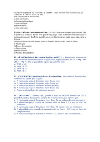 INSTITUTO SUPERIOR DE ECONOMIA E GESTÃO – ISEG (CURSO PROFESSOR GERALDO
GÓES) –Av. W 2 509 Sul - Fone: 443-3691
Prof. Sérgio Ricardo de Brito Gadelha
a) bens substitutos.
b) bens complementares.
c) bens de Giffen.
d) bens normais.
e) bens inferiores.

40) (ESAF/Gestor Governamental//2002) - A curva de oferta mostra o que acontece com
a quantidade oferecida de um bem quando seu preço varia, mantendo constante todos os
outros determinantes da oferta. Quando um desses determinantes muda, a curva da oferta se
desloca.
Indique qual das variáveis abaixo, quando alterada, não desloca a curva da oferta.
a) Tecnologia
b) Preços dos insumos
c) Expectativas
d) Preço do bem
e) Número de vendedores

41 – (ESAF/Analista de Orçamento do Governo/DF/93) – Suponha que as curvas de
oferta e demanda de uma mercadoria X sejam dadas, respectivamente, por Ox = 400p – 600
e Dx = -100p + 3.500, as quantidades e preço de equilíbrio serão:
a) 2.300 e $ 6
b) 1.680 e $ 8,2
c) 2.680 e $ 8,2
d) 3.680 e $ 6

42 – (CESGRANRIO/Analista do Banco Central/1994) – Pela teoria da demanda bens
superiores são aqueles para os quais:
a) A elasticidade-renda da demanda é maior do que zero;
b) A elasticidade-renda da demanda é maior do que um;
c) A elasticidade-preço da demanda é maio do que zero;
d) A elasticidade-preço da demanda é maior do que um;
e) Ambas as elasticidades são maiores do que zero.

43 – (MPU/1996) – Suponha que, quando o preço do brócolis aumenta em 2%, a
quantidade vendida de couve-flor aumenta 4%. Ceteris paribus, isto significa que:
a) A elasticidade-renda da demanda de couve-flor é 2 e que os bens são complementares;
b) A elasticidade-preço cruzada da demanda entre os bens é 2 e que os bens são
   substitutos.
c) A elasticidade-preço da demanda de couve-flor é 0,5 e que os bens são substitutos;
d) A elasticidade-preço cruzada da demanda entre os bens é –0,5 e que os bens são
   complementares;
e) A elasticidade-preço da demanda de brócolis é –0,2 e que os bens são substitutos.
 
