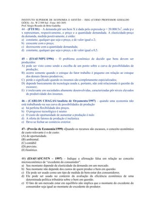 INSTITUTO SUPERIOR DE ECONOMIA E GESTÃO – ISEG (CURSO PROFESSOR GERALDO
GÓES) –Av. W 2 509 Sul - Fone: 443-3691
Prof. Sérgio Ricardo de Brito Gadelha
44 – (FTF/81) – A demanda pôr um bem X é dada pela expressão p = 20.000/3x2, onde p e
x representam, respectivamente, o preço e a quantidade demandada. A elasticidade-preço
da demanda, medida positivamente, é então:
a) constante, qualquer que seja o preço, e de valor igual a 2;
b) crescente com o preço;
c) decrescente com a quantidade demandada;
d) constante, qualquer que seja o preço, e de valor igual a 0,5.

45 - (ESAF/MPU/1996) – O problema econômico de decidir que bens devem ser
produzidos:
A) pode ser visto como sendo a escolha de um ponto sobre a curva de possibilidades de
   produção;
B) ocorre somente quando o estoque do fator trabalho é pequeno em relação ao estoque
   dos demais fatores produtivos;
C) perde o significado quando os insumos são completamente especializados;
D) depende basicamente da tecnologia usada e, portanto, não está relacionado à questão da
   escassez;
E) é irrelevante em sociedades altamente desenvolvidas, caracterizadas pôr níveis elevados
   de produtividade dos insumos.

46 - (CARLOS CHAGAS/Analista de Orçamento/1997) – quando uma economia não
está trabalhando na sua curva de possibilidades de produção
a) há perfeita flexibilidade dos preços.
b) O progresso tecnológico é neutro
c) O custo de oportunidade de aumentar a produção é nulo
d) A oferta de fatores de produção é inelástica
e) Deve-se fechar ao comércio exterior.

47– (Provão de Economia/1999) -Quando os recursos são escassos, o conceito econômico
de custo relevante é o de custo:
(A) de oportunidade.
(B) ambiental.
(C) contábil
(D) previsto.
(E) histórico.

48) (ESAF/AFC/STN – 1997) – Indique a afirmação falsa em relação ao conceito
microeconômico de “excedente do consumidor”.
a) Seu montante depende da elasticidade da demanda em um mercado.
b) Seu montante não depende dos custos de quem produz o bem em questão.
c) Ele pode ser usado como um tipo de medida de bem-estar dos consumidores.
d) Ele pode ser usado no contexto da avaliação da eficiência econômica de uma
   determinada política tributária sobre o bem em questão.
e) O fato de um mercado estar em equilíbrio não implica que o montante do excedente do
   consumidor seja igual ao montante do excedente do produtor.
 
