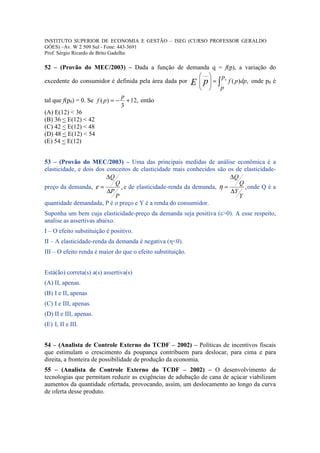 INSTITUTO SUPERIOR DE ECONOMIA E GESTÃO – ISEG (CURSO PROFESSOR GERALDO
GÓES) –Av. W 2 509 Sul - Fone: 443-3691
Prof. Sérgio Ricardo de Brito Gadelha

52 – (Provão do MEC/2003) – Dada a função de demanda q = f(p), a variação do
                                                         ___    p
excedente do consumidor é definida pela área dada por E  p  = ∫__ 0 f ( p )dp, onde p0 é
                                                         
                                                               p
                                 p
tal que f(p0) = 0. Se f ( p ) = − + 12, então
                                 3
(A) E(12) < 36
(B) 36 < E(12) < 42
(C) 42 < E(12) < 48
(D) 48 < E(12) < 54
(E) 54 < E(12)


53 – (Provão do MEC/2003) – Uma das principais medidas de análise econômica é a
elasticidade, e dois dos conceitos de elasticidade mais conhecidos são os de elasticidade-
                         ∆Q                                             ∆Q
                            Q                                              Q
preço da demanda, ε =         , e de elasticidade-renda da demanda, η =      , onde Q é a
                         ∆P                                             ∆Y
                            P                                              Y
quantidade demandada, P é o preço e Y é a renda do consumidor.
Suponha um bem cuja elasticidade-preço da demanda seja positiva (ε>0). A esse respeito,
analise as assertivas abaixo.
I – O efeito substituição é positivo.
II – A elasticidade-renda da demanda é negativa (η<0).
III – O efeito renda é maior do que o efeito substituição.


Está(ão) correta(s) a(s) assertiva(s)
(A) II, apenas.
(B) I e II, apenas
(C) I e III, apenas.
(D) II e III, apenas.
(E) I, II e III.


54 – (Analista de Controle Externo do TCDF – 2002) – Políticas de incentivos fiscais
que estimulam o crescimento da poupança contribuem para deslocar, para cima e para
direita, a fronteira de possibilidade de produção da economia.
55 – (Analista de Controle Externo do TCDF – 2002) – O desenvolvimento de
tecnologias que permitam reduzir as exigências de adubação de cana de açúcar viabilizam
aumentos da quantidade ofertada, provocando, assim, um deslocamento ao longo da curva
de oferta desse produto.
 