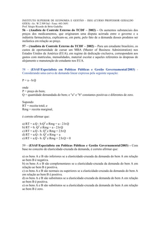 INSTITUTO SUPERIOR DE ECONOMIA E GESTÃO – ISEG (CURSO PROFESSOR GERALDO
GÓES) –Av. W 2 509 Sul - Fone: 443-3691
Prof. Sérgio Ricardo de Brito Gadelha
56 – (Analista de Controle Externo do TCDF – 2002) – Os aumentos substanciais dos
preços dos medicamentos, que originaram uma disputa acirrada entre o governo e a
indústria farmacêutica, explicam-se, em parte, pelo fato de a demanda desses produtos ser
inelástica em relação ao preço.
57 – (Analista de Controle Externo do TCDF – 2002) – Para um estudante brasileiro, os
custos de oportunidade de cursar um MBA (Master of Business Administration) nos
Estados Unidos da América (EUA), em regime de dedicação exclusiva, correspondem aos
gastos com matrículas, mensalidades, material escolar e aqueles referentes às despesas de
alojamento e manutenção do estudante nos EUA.

58 – (ESAF/Especialista em Políticas Públicas e Gestão Governamental/2003) -
Considerando uma curva de demanda linear expressa pela seguinte equação:

P = a - b.Q

onde
P = preço do bem;
Q = quantidade demandada do bem; e "a" e "b" constantes positivas e diferentes de zero.

Supondo
RT = receita total; e
Rmg = receita marginal,

é correto afirmar que:

a) RT = a.Q - b.Q2 e Rmg = a - 2.b.Q
b) RT = b. Q2 e Rmg = a - 2.b.Q
c) RT = a.Q - b. Q2 e Rmg = 2.b.Q
d) RT = a.Q - b. Q2 e Rmg = a
e) RT = a.Q - b. Q2 e Rmg = 2.b.Q = 0

59 - (ESAF/Especialista em Políticas Públicas e Gestão Governamental/2003) - Com
base no conceito de elasticidade-cruzada da demanda, é correto afirmar que:

a) os bens A e B são inferiores se a elasticidade-cruzada da demanda do bem A em relação
ao bem B é negativa.
b) os bens A e B são complementares se a elasticidade-cruzada da demanda do bem A em
relação ao bem B é positiva.
c) os bens A e B são normais ou superiores se a elasticidade-cruzada da demanda do bem A
em relação ao bem B é positiva.
d) os bens A e B são substitutos se a elasticidade-cruzada da demanda do bem A em relação
ao bem B é positiva.
e) os bens A e B são substitutos se a elasticidade-cruzada da demanda do bem A em relação
ao bem B é zero.
 