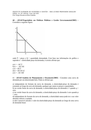INSTITUTO SUPERIOR DE ECONOMIA E GESTÃO – ISEG (CURSO PROFESSOR GERALDO
GÓES) –Av. W 2 509 Sul - Fone: 443-3691
Prof. Sérgio Ricardo de Brito Gadelha


60 – (ESAF/Especialista em Políticas Públicas e Gestão Governamental/2003) –
Considere a seguinte figura:




onde P = preço e Q = quantidade demandada. Com base nas informações do gráfico e
supondo ε = elasticidade preço da demanda, é correto afirmar que:

a) ε = - AC/2
b) ε = - AC/AE
c) ε = AE/2
d) ε = AE/ACx2
e) ε = - AC/AB

61 - (ESAF/Analista de Planejamento e Orçamento/2003) - Considere uma curva de
demanda por um determinado bem. Pode-se afirmar que:

a) independente do formato da curva de demanda, a elasticidade-preço da demanda é
constante ao longo da curva de demanda, qualquer que sejam os preços e quantidades.
b) na versão linear da curva de demanda, a elasticidade-preço da demanda é 1 quando q =
zero.
c) na versão linear da curva de demanda, a elasticidade-preço da demanda é zero quando p
= zero.
d) independente do formato da curva de demanda, a elasticidade nunca pode ter o seu valor
absoluto inferior a unidade.
e) não é possível calcular o valor da elasticidade-preço da demanda ao longo de uma curva
de demanda linear.
 