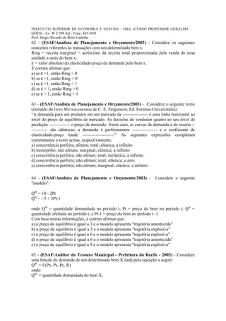 INSTITUTO SUPERIOR DE ECONOMIA E GESTÃO – ISEG (CURSO PROFESSOR GERALDO
GÓES) –Av. W 2 509 Sul - Fone: 443-3691
Prof. Sérgio Ricardo de Brito Gadelha
62 - (ESAF/Analista de Planejamento e Orçamento/2003) - Considere os seguintes
conceitos referentes às transações com um determinado bem x:
Rmg = receita marginal = acréscimo da receita total proporcionada pela venda de uma
unidade a mais do bem x;
ε = valor absoluto da elasticidade-preço da demanda pelo bem x.
É correto afirmar que:
a) se ε >1, então Rmg > 0
b) se ε >1, então Rmg < 0
c) se ε >1, então Rmg < 1
d) se ε < 1, então Rmg > 0
e) se ε < 1, então Rmg > 1

63 - (ESAF/Analista de Planejamento e Orçamento/2003) - Considere o seguinte texto
(extraído do livro Microeconomia de C. E. Fergunson, Ed. Forense-Universitária):
"A demanda para um produtor em um mercado de ----------------- é uma linha horizontal ao
nível do preço de equilíbrio de mercado. As decisões do vendedor quanto ao seu nível de
produção -------------- o preço de mercado. Neste caso, as curvas de demanda e de receita --
----------- são idênticas; a demanda é perfeitamente ----------------- e o coeficiente de
elasticidade-preço tende ---------------------." As seguintes expressões completam
corretamente o texto acima, respectivamente:
a) concorrência perfeita; afetam; total; elástica; a infinito
b) monopólio; não afetam; marginal; elástica; a infinito
c) concorrência perfeita; não afetam; total; inelástica; a infinito
d) concorrência perfeita; não afetam; total; elástica; a zero
e) concorrência perfeita; não afetam; marginal; elástica; a infinito

64 - (ESAF/Analista de Planejamento e Orçamento/2003) -              Considere o seguinte
"modelo":

Qdt = 10 - 2Pt
Qst = - 5 + 3Pt-1

onde Qdt = quantidade demandada no período t; Pt = preço do bem no período t; Qst =
quantidade ofertada no período t; e Pt-1 = preço do bem no período t -1.
Com base nestas informações, é correto afirmar que:
a) o preço de equilíbrio é igual a 3 e o modelo apresenta "trajetória amortecida"
b) o preço de equilíbrio é igual a 3 e o modelo apresenta "trajetória explosiva"
c) o preço de equilíbrio é igual a 6 e o modelo apresenta "trajetória explosiva"
d) o preço de equilíbrio é igual a 6 e o modelo apresenta "trajetória amortecida"
e) o preço de equilíbrio é igual a 9 e o modelo apresenta "trajetória explosiva"

65 - (ESAF/Auditor do Tesouro Municipal - Prefeitura do Recife - 2003) - Considere
uma função de demanda de um determinado bem X dada pela equação a seguir:
Qdx = f (Px, Ps, Pc, R)
onde:
Qdx = quantidade demandada do bem X;
 
