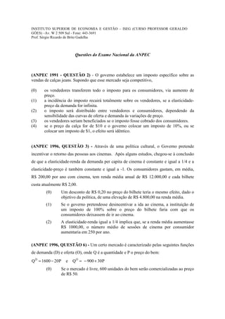 INSTITUTO SUPERIOR DE ECONOMIA E GESTÃO – ISEG (CURSO PROFESSOR GERALDO
GÓES) –Av. W 2 509 Sul - Fone: 443-3691
Prof. Sérgio Ricardo de Brito Gadelha



                        Questões do Exame Nacional da ANPEC



(ANPEC 1991 - QUESTÃO 2) - O governo estabelece um imposto específico sobre as
vendas de calças jeans. Supondo que esse mercado seja competitivo,

(0)    os vendedores transferem todo o imposto para os consumidores, via aumento de
       preço.
(1)    a incidência do imposto recairá totalmente sobre os vendedores, se a elasticidade-
       preço da demanda for infinita.
(2)    o imposto será distribuído entre vendedores e consumidores, dependendo da
       sensibilidade das curvas de oferta e demanda às variações de preço.
(3)    os vendedores seriam beneficiados se o imposto fosse cobrado dos consumidores.
(4)    se o preço da calça for de $10 e o governo colocar um imposto de 10%, ou se
       colocar um imposto de $1, o efeito será idêntico.


(ANPEC 1996, QUESTÃO 3) - Através de uma política cultural, o Governo pretende
incentivar o retorno das pessoas aos cinemas. Após alguns estudos, chegou-se à conclusão
de que a elasticidade-renda da demanda per capita de cinema é constante e igual a 1/4 e a
elasticidade-preço é também constante e igual a -1. Os consumidores gastam, em média,
R$ 200,00 por ano com cinema, tem renda média anual de R$ 12.000,00 e cada bilhete
custa atualmente R$ 2,00.
        (0)     Um desconto de R$ 0,20 no preço do bilhete teria o mesmo efeito, dado o
                objetivo da política, de uma elevação de R$ 4.800,00 na renda média.
        (1)     Se o governo pretendesse desincentivar a ida ao cinema, a instituição de
                um imposto de 100% sobre o preço do bilhete faria com que os
                consumidores deixassem de ir ao cinema.
        (2)     A elasticidade-renda igual a 1/4 implica que, se a renda média aumentasse
                R$ 1000,00, o número médio de sessões de cinema por consumidor
                aumentaria em 250 por ano.

(ANPEC 1996, QUESTÃO 6) - Um certo mercado é caracterizado pelas seguintes funções
de demanda (D) e oferta (O), onde Q é a quantidade e P o preço do bem:
Q D = 1600 − 20P   e   Q O = − 900 + 30P
        (0)     Se o mercado é livre, 600 unidades do bem serão comercializadas ao preço
                de R$ 50.
 